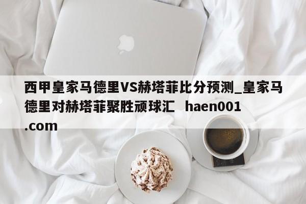 西甲皇家马德里VS赫塔菲比分预测_皇家马德里对赫塔菲聚胜顽球汇  haen001.com