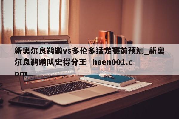 新奥尔良鹈鹕vs多伦多猛龙赛前预测_新奥尔良鹈鹕队史得分王  haen001.com