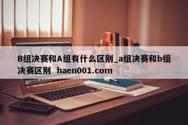 B组决赛和A组有什么区别_a组决赛和b组决赛区别  haen001.com
