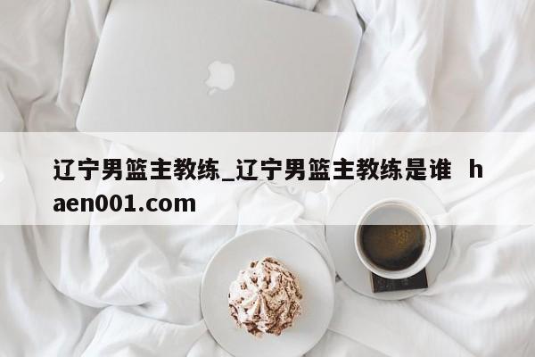 辽宁男篮主教练_辽宁男篮主教练是谁 haen001.com
