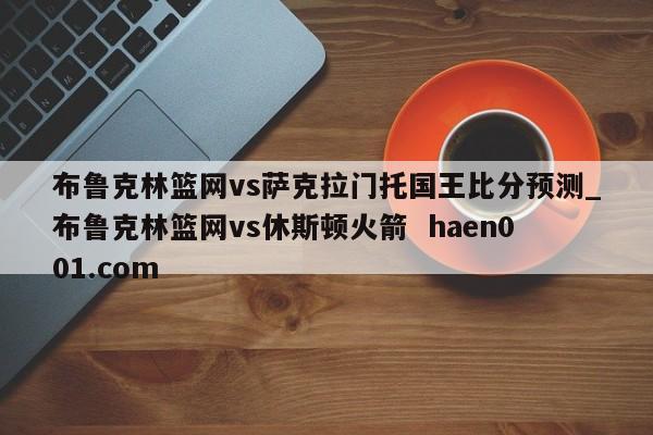 布鲁克林篮网vs萨克拉门托国王比分预测_布鲁克林篮网vs休斯顿火箭  haen001.com