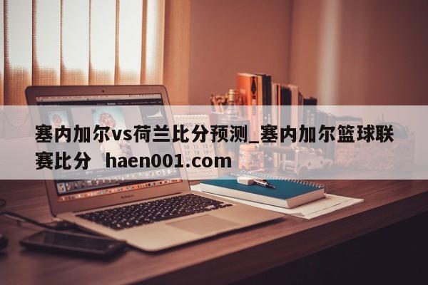 塞内加尔vs荷兰比分预测_塞内加尔篮球联赛比分  haen001.com