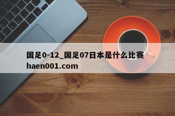 国足0-12_国足07日本是什么比赛  haen001.com
