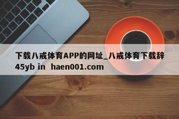下载八戒体育APP的网址_八戒体育下载辞45yb in haen001.com