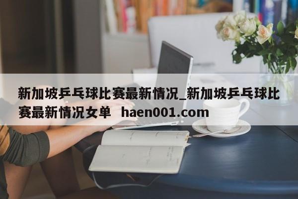 新加坡乒乓球比赛最新情况_新加坡乒乓球比赛最新情况女单  haen001.com