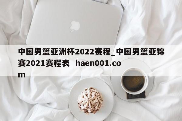 中国男篮亚洲杯2022赛程_中国男篮亚锦赛2021赛程表 haen001.com