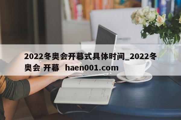 2022冬奥会开幕式具体时间_2022冬奥会 开幕 haen001.com