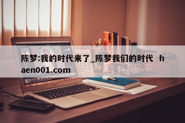 陈梦:我的时代来了_陈梦我们的时代 haen001.com