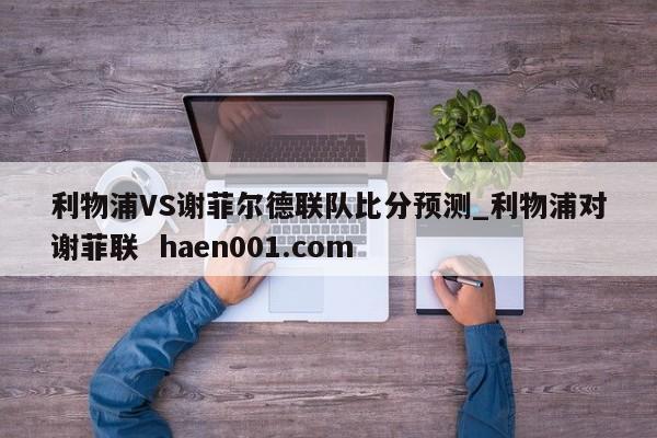 利物浦VS谢菲尔德联队比分预测_利物浦对谢菲联 haen001.com
