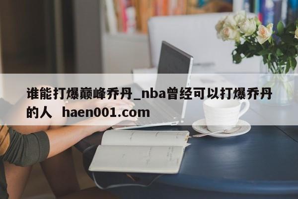 谁能打爆巅峰乔丹_nba曾经可以打爆乔丹的人 haen001.com