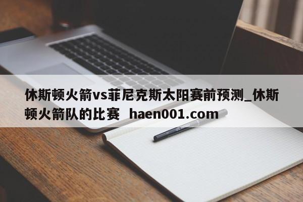 休斯顿火箭vs菲尼克斯太阳赛前预测_休斯顿火箭队的比赛 haen001.com