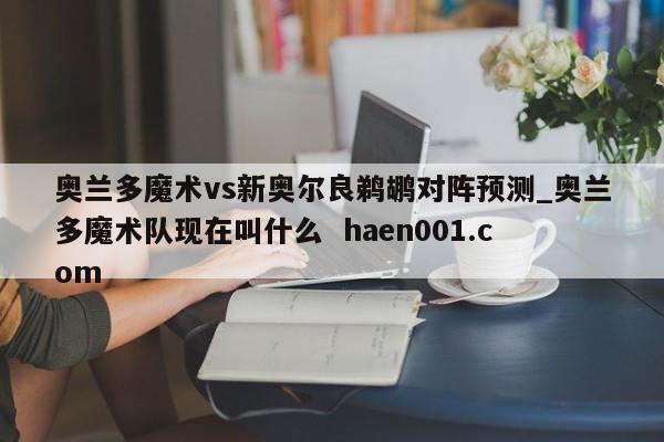 奥兰多魔术vs新奥尔良鹈鹕对阵预测_奥兰多魔术队现在叫什么 haen001.com