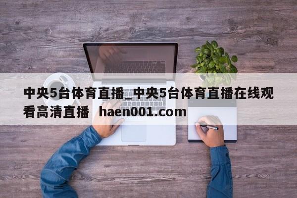 中央5台体育直播_中央5台体育直播在线观看高清直播 haen001.com