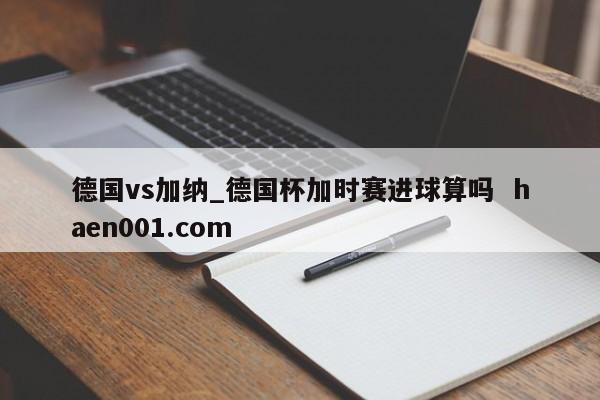 德国vs加纳_德国杯加时赛进球算吗 haen001.com