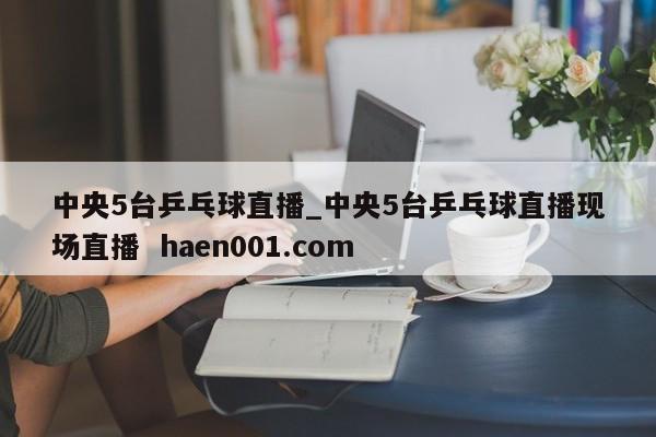 中央5台乒乓球直播_中央5台乒乓球直播现场直播 haen001.com