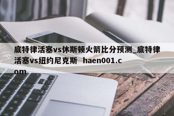 底特律活塞vs休斯顿火箭比分预测_底特律活塞vs纽约尼克斯 haen001.com