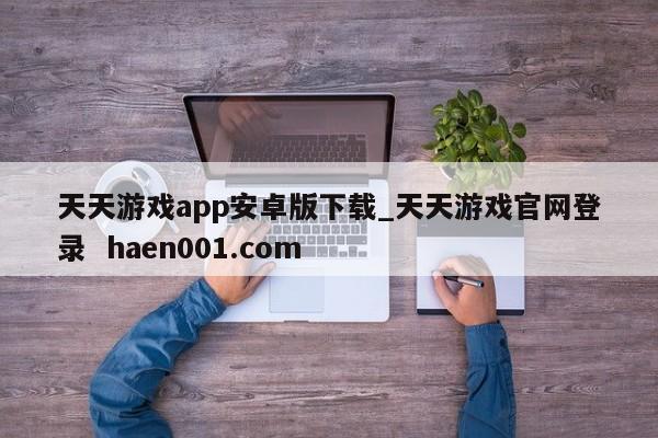 天天游戏app安卓版下载_天天游戏官网登录 haen001.com