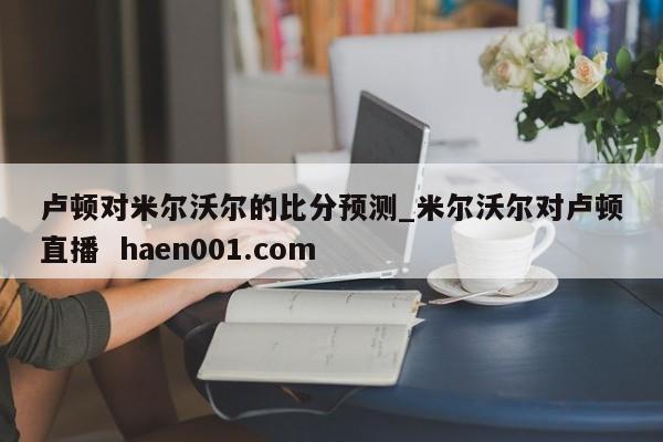 卢顿对米尔沃尔的比分预测_米尔沃尔对卢顿直播 haen001.com