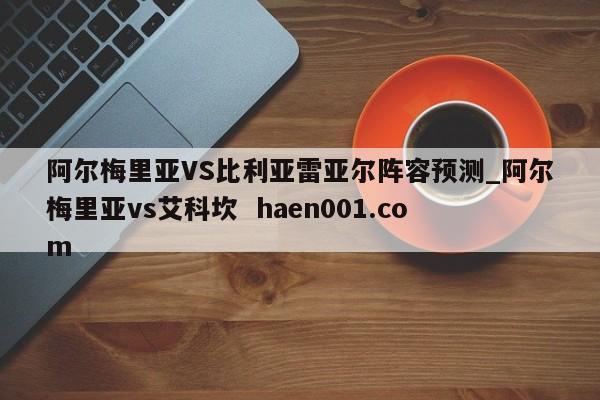 阿尔梅里亚VS比利亚雷亚尔阵容预测_阿尔梅里亚vs艾科坎 haen001.com