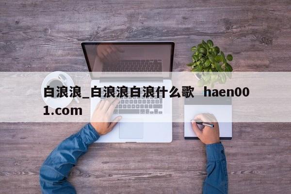 白浪浪_白浪浪白浪什么歌 haen001.com