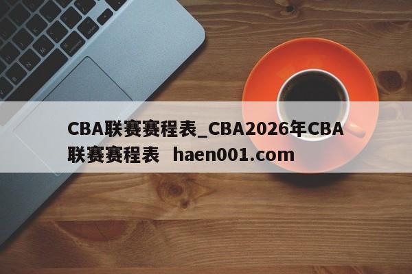 CBA联赛赛程表_CBA2026年CBA联赛赛程表 haen001.com