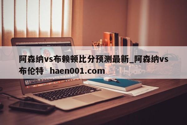 阿森纳vs布赖顿比分预测最新_阿森纳vs布伦特  haen001.com