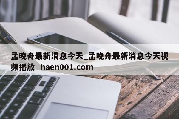 孟晚舟最新消息今天_孟晚舟最新消息今天视频播放  haen001.com