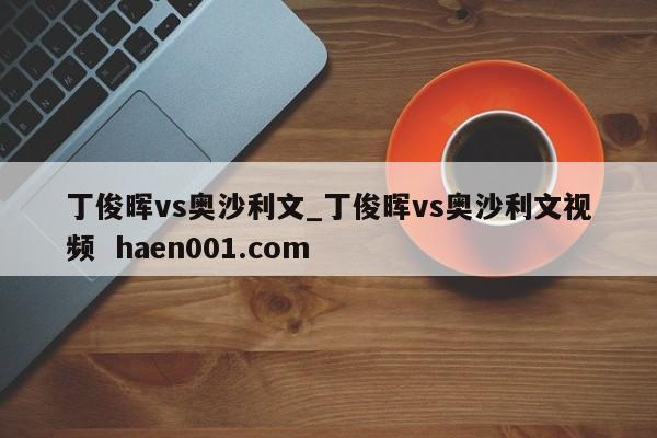 丁俊晖vs奥沙利文_丁俊晖vs奥沙利文视频  haen001.com