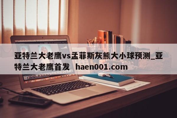 亚特兰大老鹰vs孟菲斯灰熊大小球预测_亚特兰大老鹰首发  haen001.com