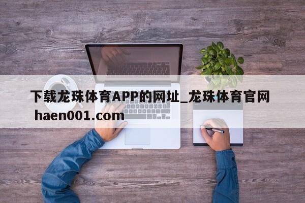 下载龙珠体育APP的网址_龙珠体育官网  haen001.com