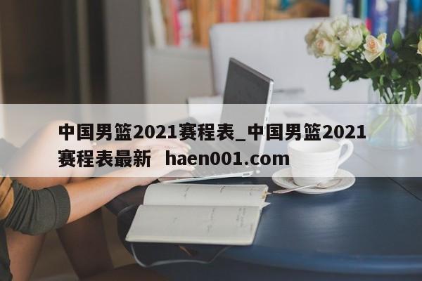 中国男篮2021赛程表_中国男篮2021赛程表最新  haen001.com