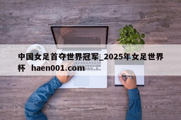 中国女足首夺世界冠军_2025年女足世界杯  haen001.com