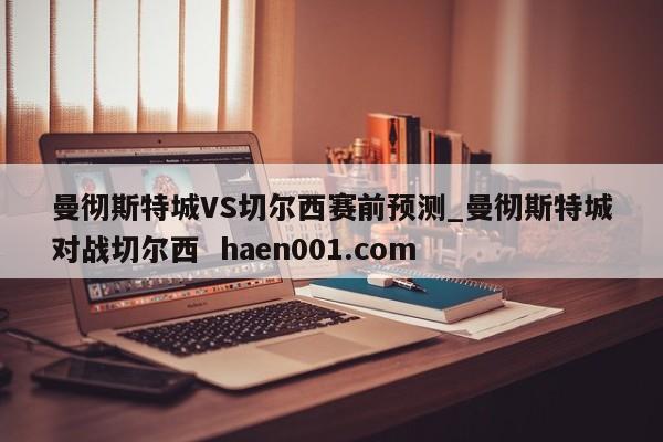 曼彻斯特城VS切尔西赛前预测_曼彻斯特城对战切尔西  haen001.com