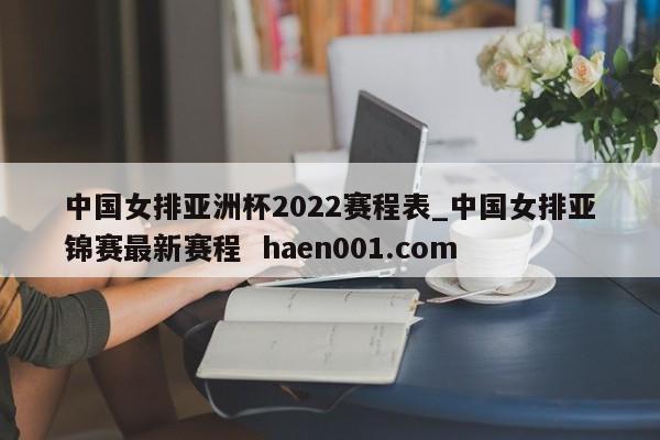 中国女排亚洲杯2022赛程表_中国女排亚锦赛最新赛程  haen001.com