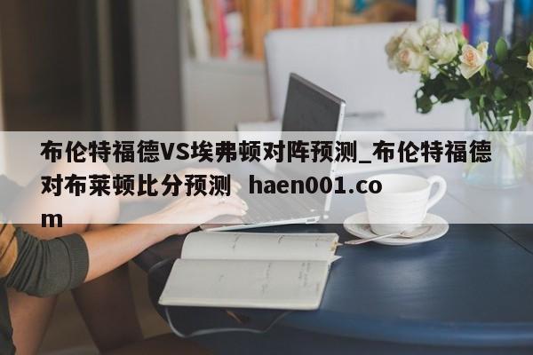 布伦特福德VS埃弗顿对阵预测_布伦特福德对布莱顿比分预测  haen001.com